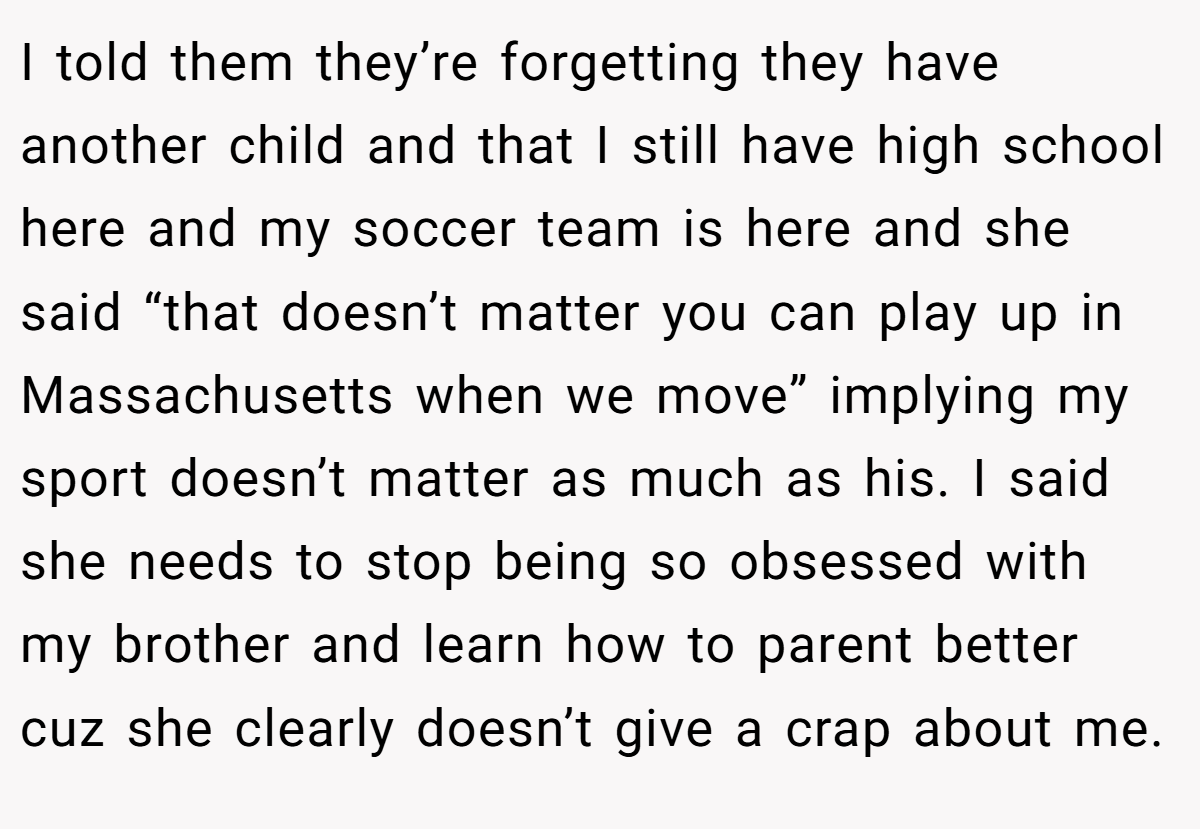 I told them they’re forgetting they have another child and that I still have high school here and my soccer team is here and she said “that doesn’t matter you can play up in Massachusetts when we move” implying my sport doesn’t matter as much as his. I said she needs to stop being so obsessed with my brother and learn how to parent better cuz she clearly doesn’t give a crap about me.