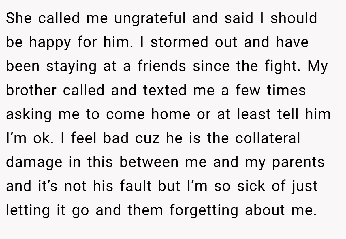 She called me ungrateful and said I should be happy for him. I stormed out and have been staying at a friends since the fight. My brother called and texted me a few times asking me to come home or at least tell him I’m ok. I feel bad cuz he is the collateral damage in this between me and my parents and it’s not his fault but I’m so sick of just letting it go and them forgetting about me.