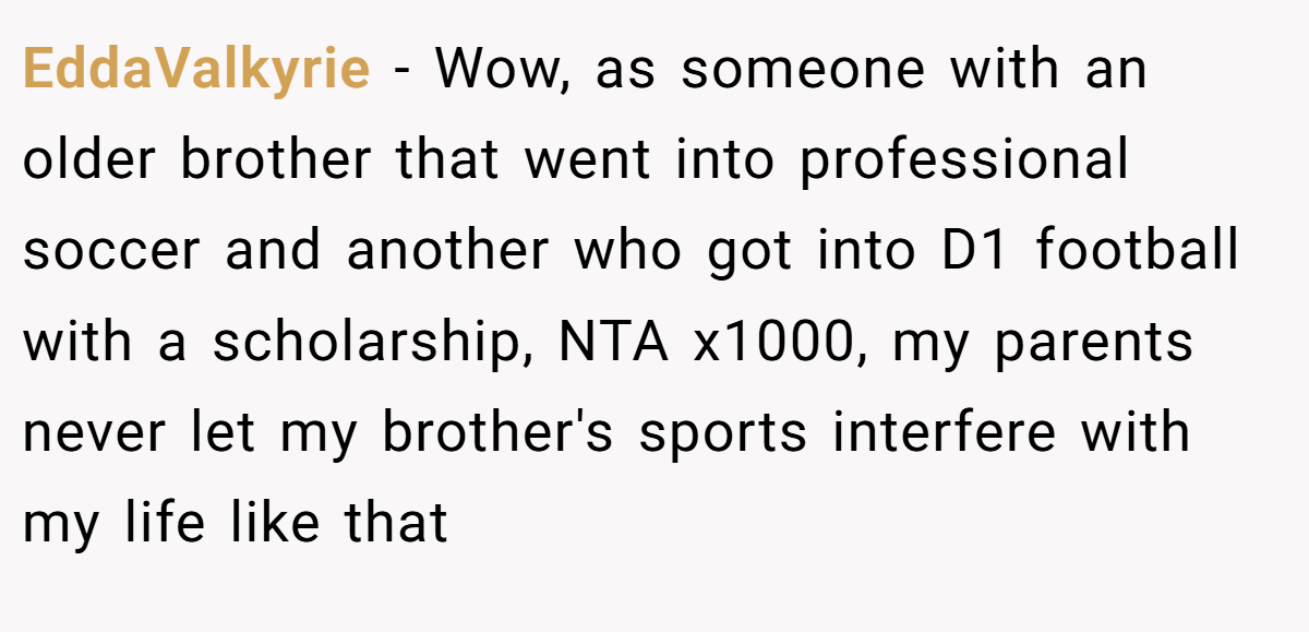EddaValkyrie - Wow, as someone with an older brother that went into professional soccer and another who got into D1 football with a scholarship, NTA x1000, my parents never let my brother's sports interfere with my life like that