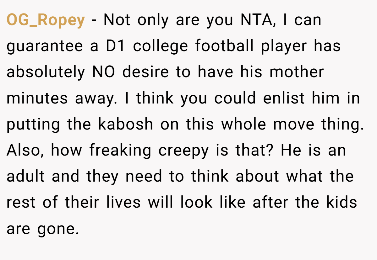 OG_Ropey - Not only are you NTA, I can guarantee a D1 college football player has absolutely NO desire to have his mother minutes away. I think you could enlist him in putting the kabosh on this whole move thing. Also, how freaking creepy is that? He is an adult and they need to think about what the rest of their lives will look like after the kids are gone.