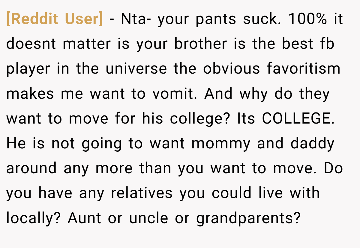 [Reddit User] - Nta- your pants suck. 100% it doesnt matter is your brother is the best fb player in the universe the obvious favoritism makes me want to vomit. And why do they want to move for his college? Its COLLEGE. He is not going to want mommy and daddy around any more than you want to move. Do you have any relatives you could live with locally? Aunt or uncle or grandparents?