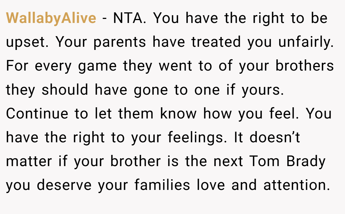 WallabyAlive - NTA. You have the right to be upset. Your parents have treated you unfairly. For every game they went to of your brothers they should have gone to one if yours. Continue to let them know how you feel. You have the right to your feelings. It doesn’t matter if your brother is the next Tom Brady you deserve your families love and attention.