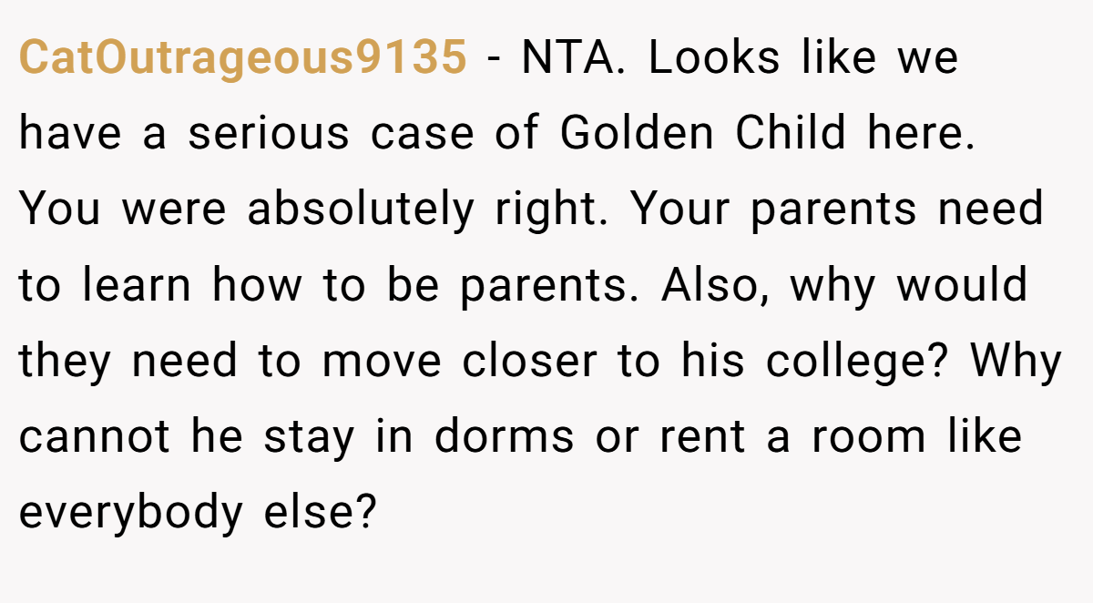 CatOutrageous9135 - NTA. Looks like we have a serious case of Golden Child here. You were absolutely right. Your parents need to learn how to be parents. Also, why would they need to move closer to his college? Why cannot he stay in dorms or rent a room like everybody else?
