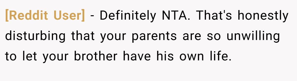 [Reddit User] - Definitely NTA. That's honestly disturbing that your parents are so unwilling to let your brother have his own life.