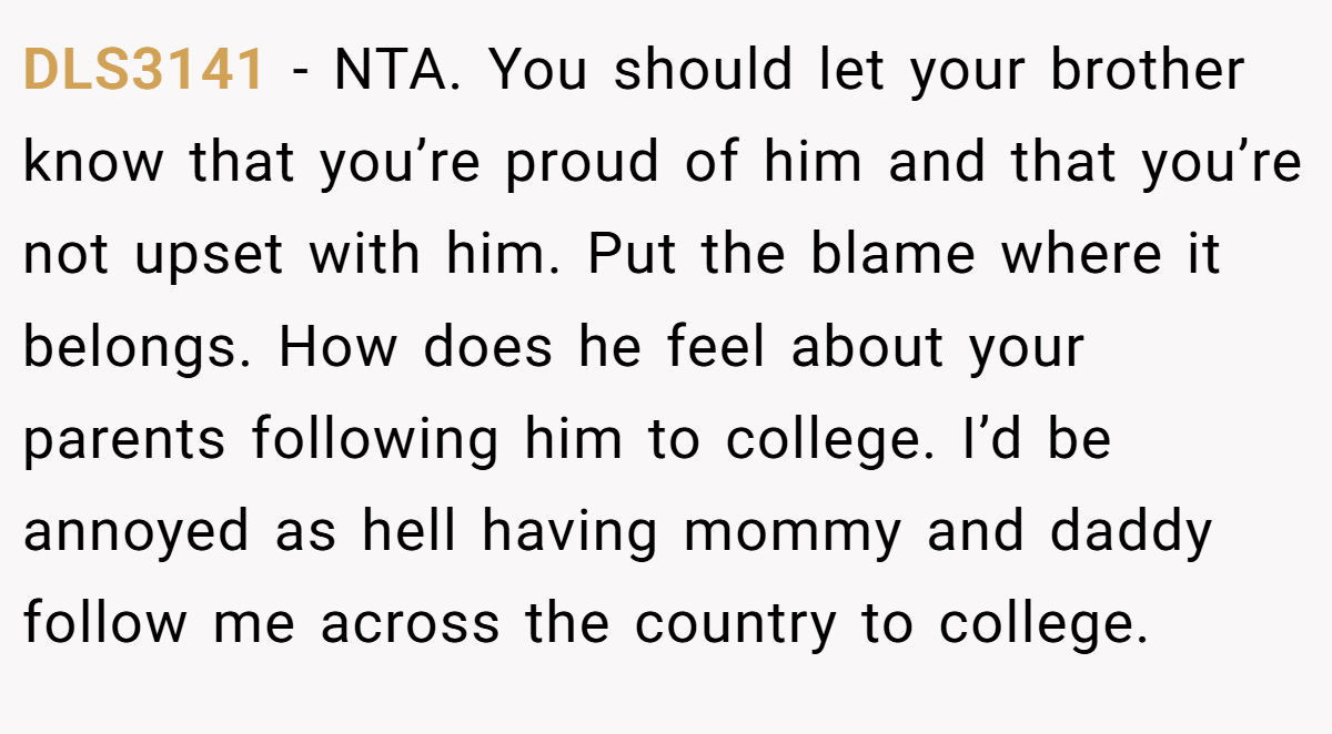 DLS3141 - NTA. You should let your brother know that you’re proud of him and that you’re not upset with him. Put the blame where it belongs. How does he feel about your parents following him to college. I’d be annoyed as hell having mommy and daddy follow me across the country to college.