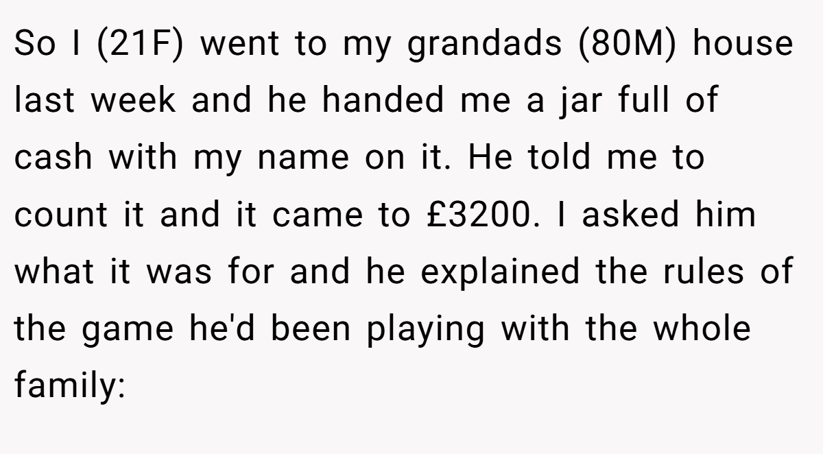 So I (21F) went to my grandads (80M) house last week and he handed me a jar full of cash with my name on it. He told me to count it and it came to £3200. I asked him what it was for and he explained the rules of the game he'd been playing with the whole family: