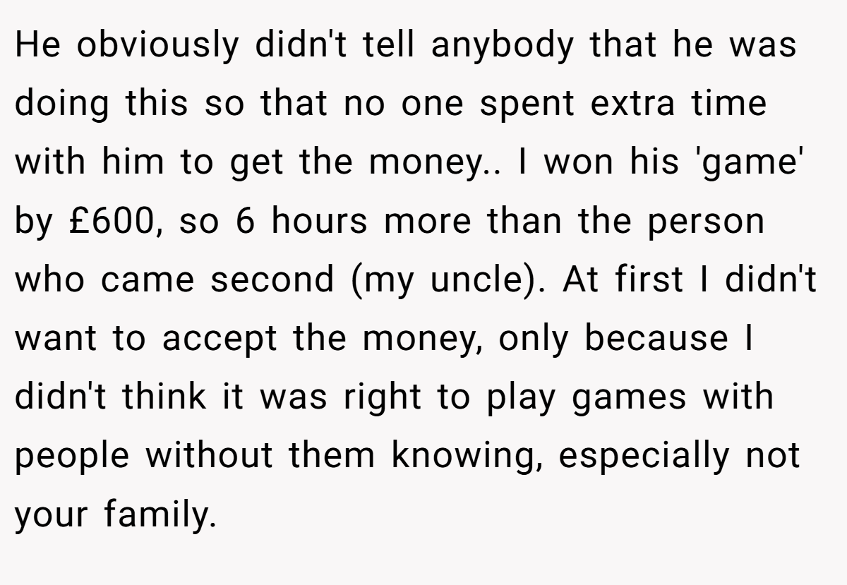 He obviously didn't tell anybody that he was doing this so that no one spent extra time with him to get the money.. I won his 'game' by £600, so 6 hours more than the person who came second (my uncle). At first I didn't want to accept the money, only because I didn't think it was right to play games with people without them knowing, especially not your family.