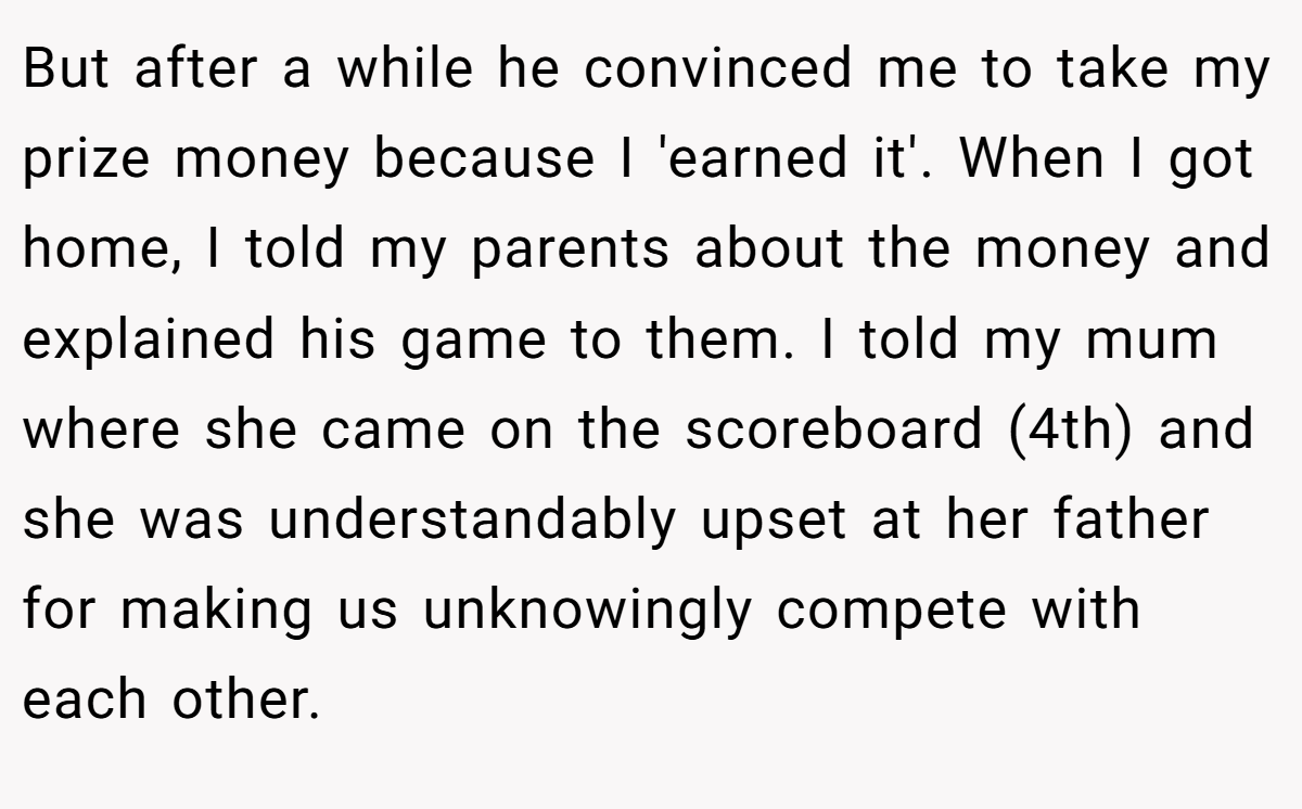But after a while he convinced me to take my prize money because I 'earned it'. When I got home, I told my parents about the money and explained his game to them. I told my mum where she came on the scoreboard (4th) and she was understandably upset at her father for making us unknowingly compete with each other.