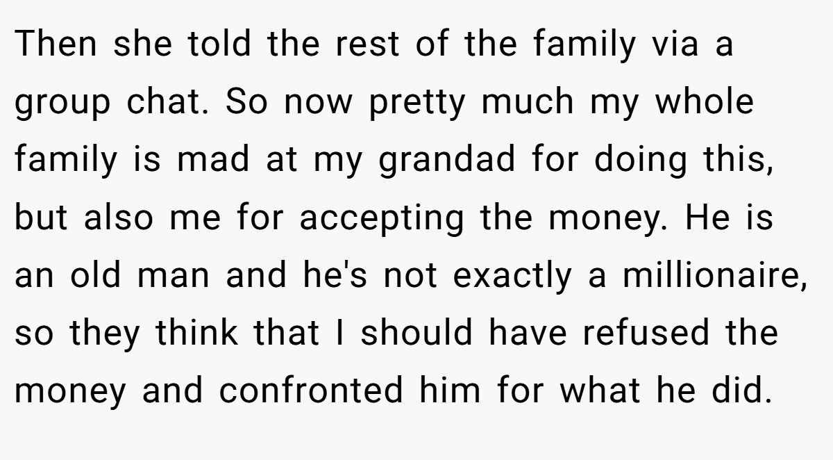 Then she told the rest of the family via a group chat. So now pretty much my whole family is mad at my grandad for doing this, but also me for accepting the money. He is an old man and he's not exactly a millionaire, so they think that I should have refused the money and confronted him for what he did.