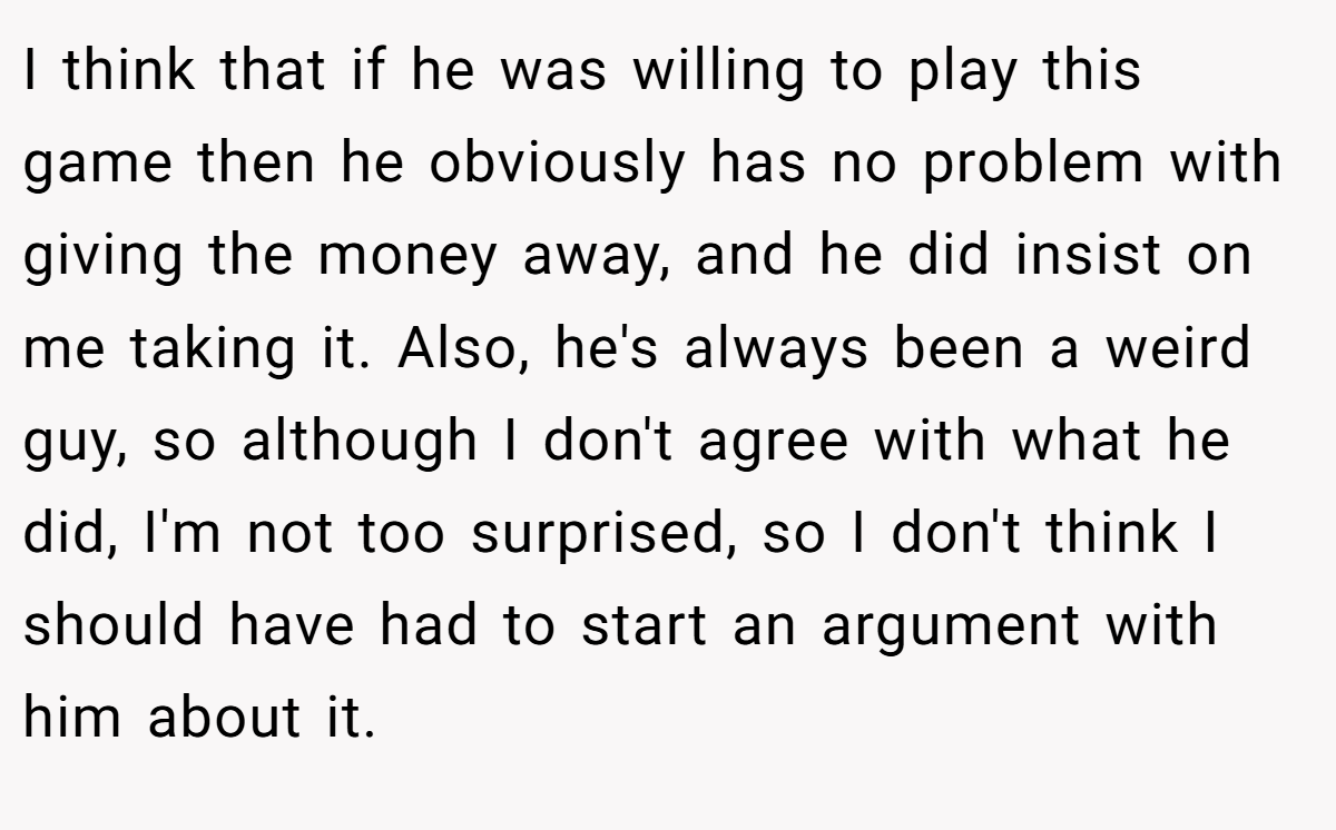 I think that if he was willing to play this game then he obviously has no problem with giving the money away, and he did insist on me taking it. Also, he's always been a weird guy, so although I don't agree with what he did, I'm not too surprised, so I don't think I should have had to start an argument with him about it.