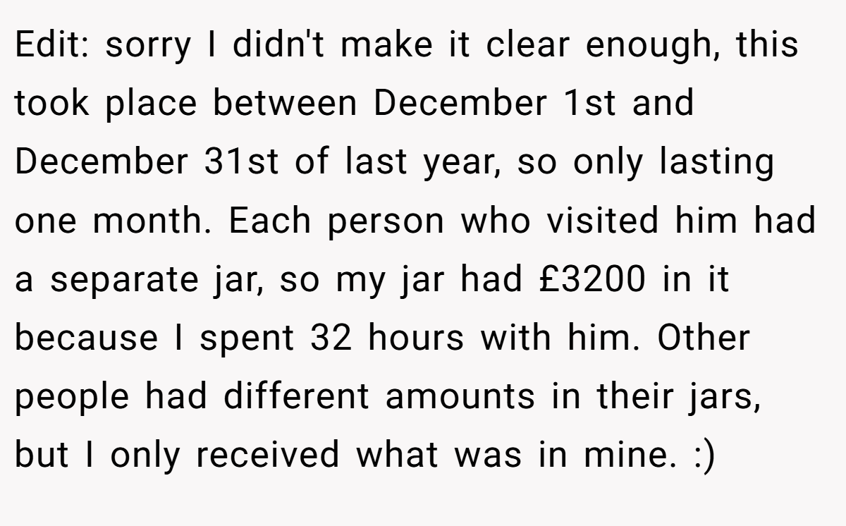 Edit: sorry I didn't make it clear enough, this took place between December 1st and December 31st of last year, so only lasting one month. Each person who visited him had a separate jar, so my jar had £3200 in it because I spent 32 hours with him. Other people had different amounts in their jars, but I only received what was in mine. :)