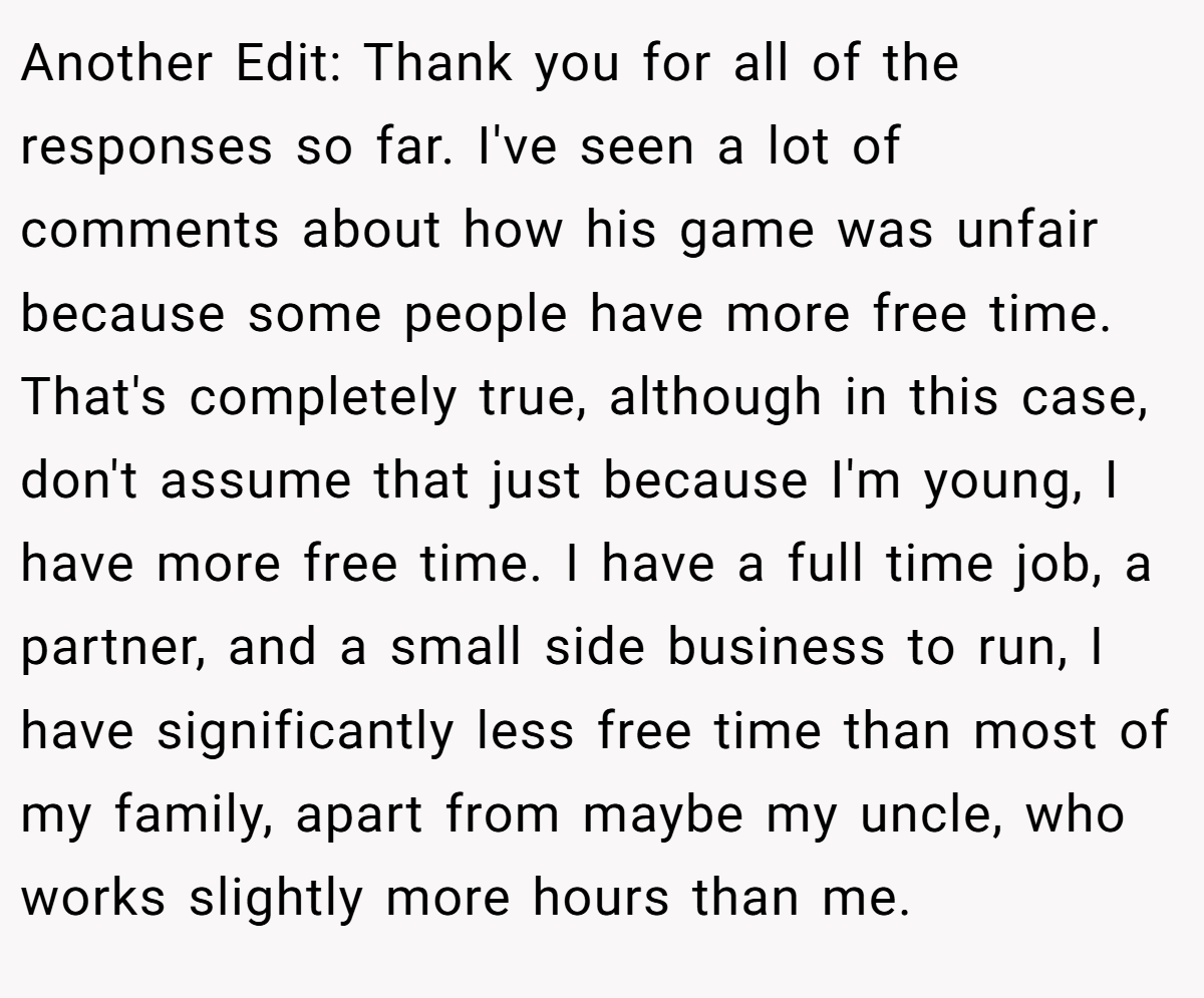 Another Edit: Thank you for all of the responses so far. I've seen a lot of comments about how his game was unfair because some people have more free time. That's completely true, although in this case, don't assume that just because I'm young, I have more free time. I have a full time job, a partner, and a small side business to run, I have significantly less free time than most of my family, apart from maybe my uncle, who works slightly more hours than me.