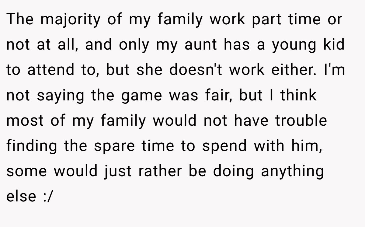 The majority of my family work part time or not at all, and only my aunt has a young kid to attend to, but she doesn't work either. I'm not saying the game was fair, but I think most of my family would not have trouble finding the spare time to spend with him, some would just rather be doing anything else :/