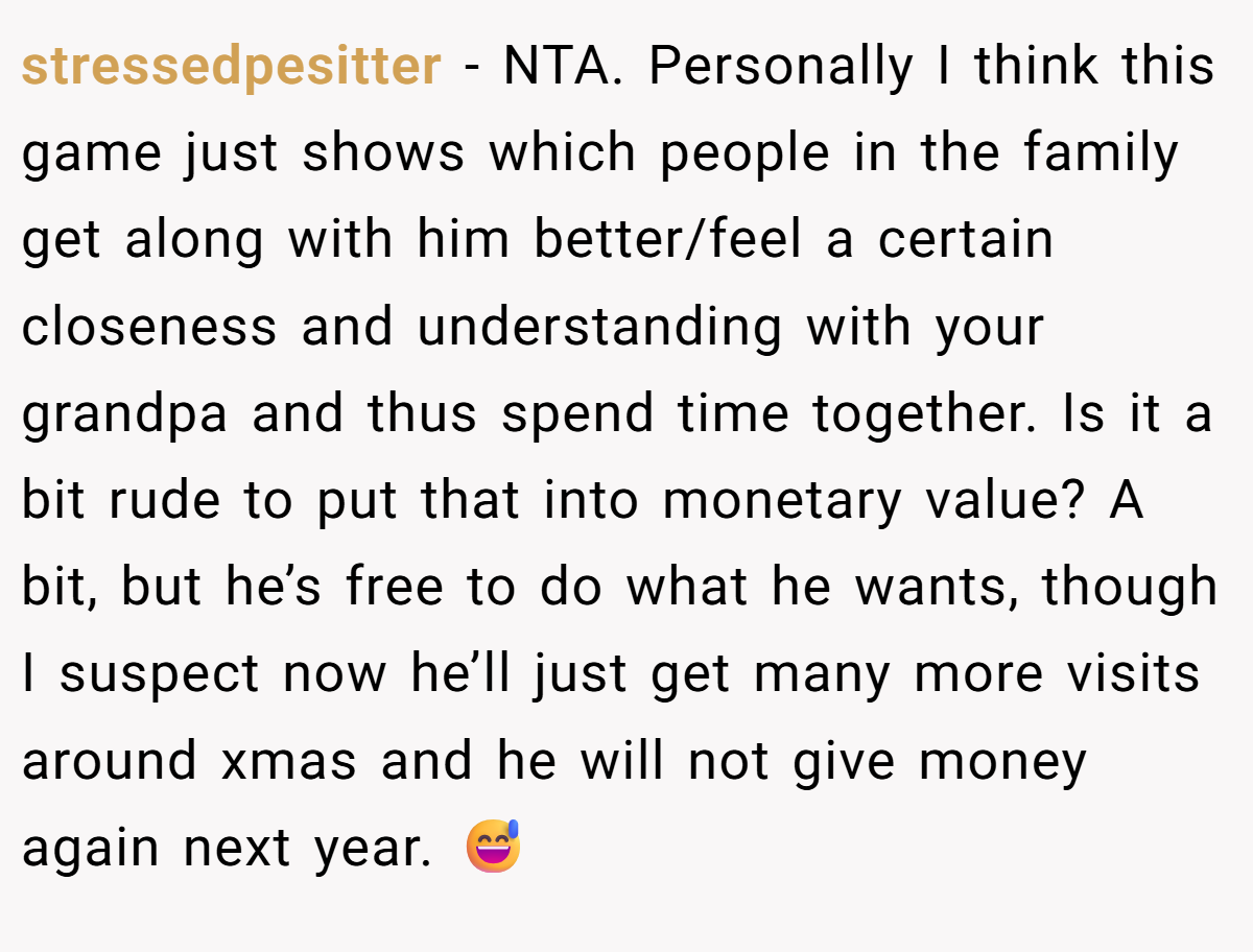 stressedpesitter - NTA. Personally I think this game just shows which people in the family get along with him better/feel a certain closeness and understanding with your grandpa and thus spend time together. Is it a bit rude to put that into monetary value? A bit, but he’s free to do what he wants, though I suspect now he’ll just get many more visits around xmas and he will not give money again next year. 😅
