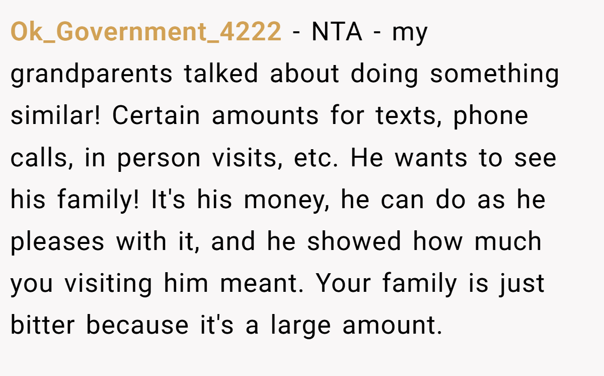 Ok_Government_4222 - NTA - my grandparents talked about doing something similar! Certain amounts for texts, phone calls, in person visits, etc. He wants to see his family! It's his money, he can do as he pleases with it, and he showed how much you visiting him meant. Your family is just bitter because it's a large amount.
