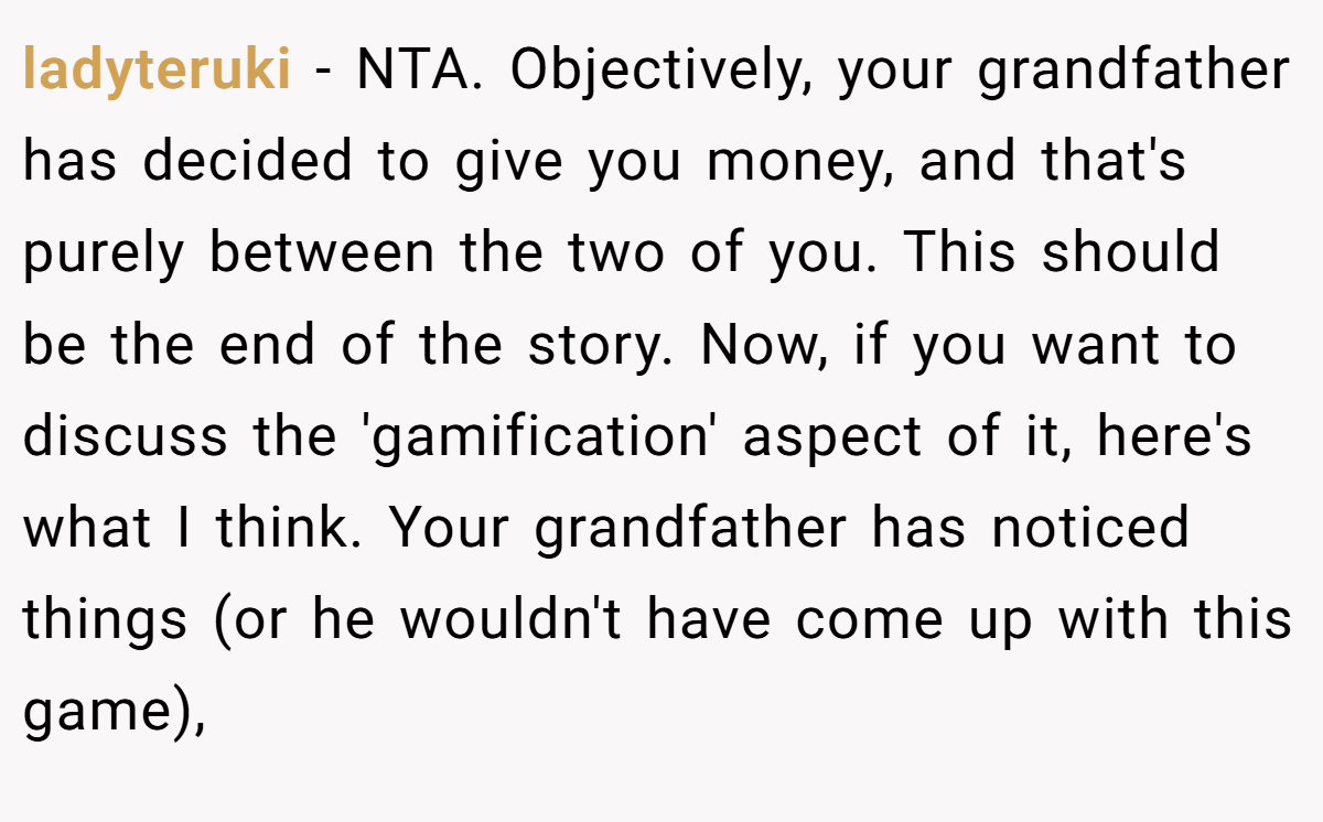 ladyteruki - NTA. Objectively, your grandfather has decided to give you money, and that's purely between the two of you. This should be the end of the story. Now, if you want to discuss the 'gamification' aspect of it, here's what I think. Your grandfather has noticed things (or he wouldn't have come up with this game),