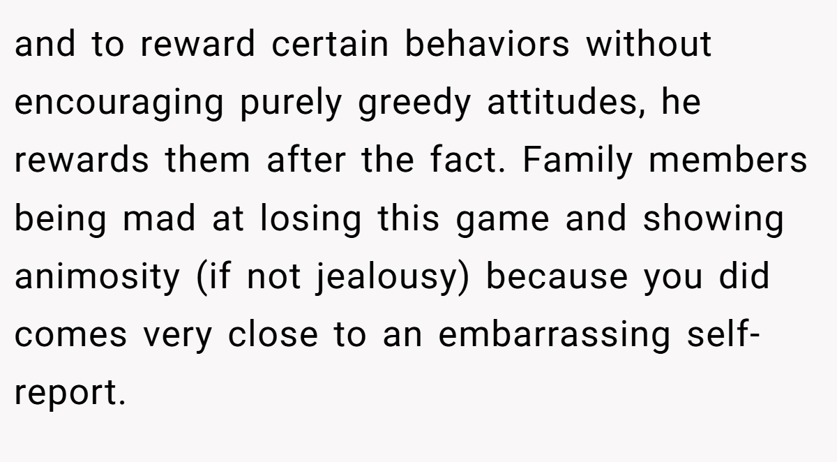 and to reward certain behaviors without encouraging purely greedy attitudes, he rewards them after the fact. Family members being mad at losing this game and showing animosity (if not jealousy) because you did comes very close to an embarrassing self-report.