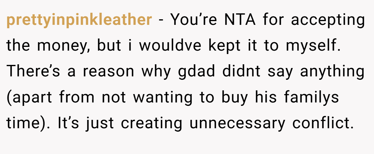 prettyinpinkleather - You’re NTA for accepting the money, but i wouldve kept it to myself. There’s a reason why gdad didnt say anything (apart from not wanting to buy his familys time). It’s just creating unnecessary conflict.