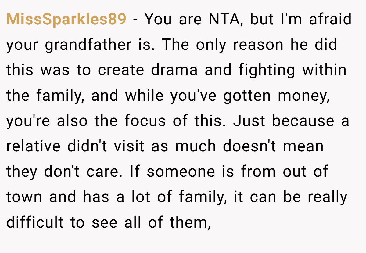 MissSparkles89 - You are NTA, but I'm afraid your grandfather is. The only reason he did this was to create drama and fighting within the family, and while you've gotten money, you're also the focus of this. Just because a relative didn't visit as much doesn't mean they don't care. If someone is from out of town and has a lot of family, it can be really difficult to see all of them,