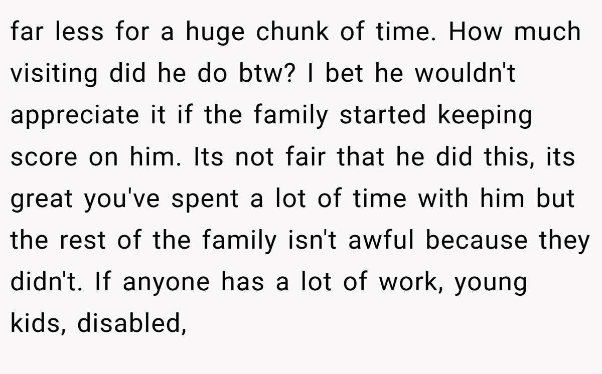 far less for a huge chunk of time. How much visiting did he do btw? I bet he wouldn't appreciate it if the family started keeping score on him. Its not fair that he did this, its great you've spent a lot of time with him but the rest of the family isn't awful because they didn't. If anyone has a lot of work, young kids, disabled,