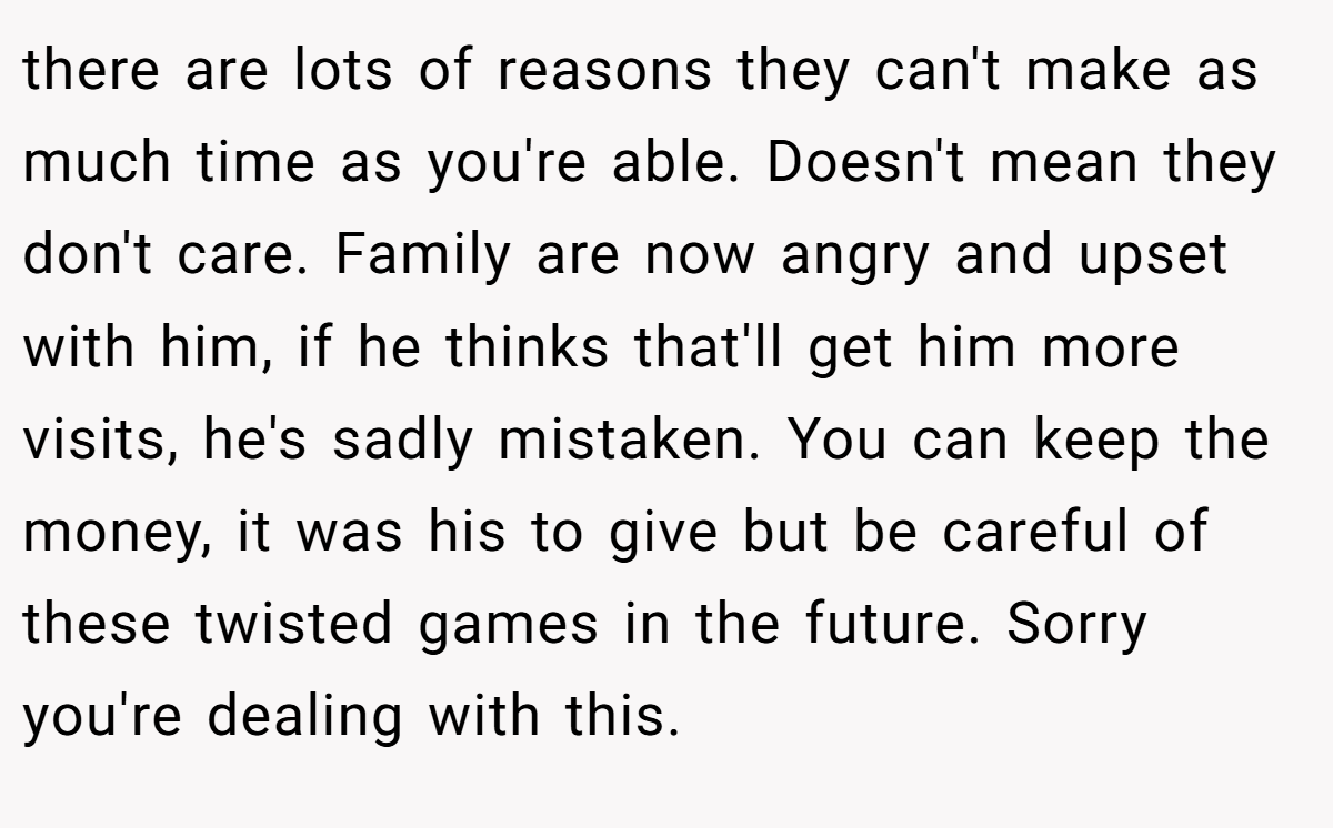 there are lots of reasons they can't make as much time as you're able. Doesn't mean they don't care. Family are now angry and upset with him, if he thinks that'll get him more visits, he's sadly mistaken. You can keep the money, it was his to give but be careful of these twisted games in the future. Sorry you're dealing with this.