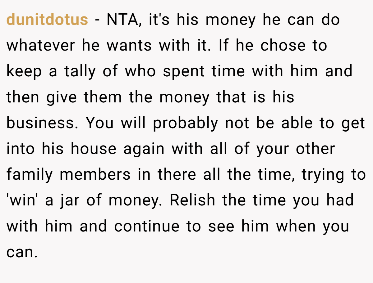 dunitdotus - NTA, it's his money he can do whatever he wants with it. If he chose to keep a tally of who spent time with him and then give them the money that is his business. You will probably not be able to get into his house again with all of your other family members in there all the time, trying to 'win' a jar of money. Relish the time you had with him and continue to see him when you can.