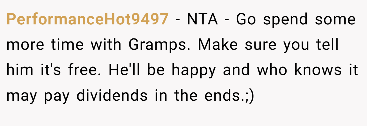 PerformanceHot9497 - NTA - Go spend some more time with Gramps. Make sure you tell him it's free. He'll be happy and who knows it may pay dividends in the ends.;)