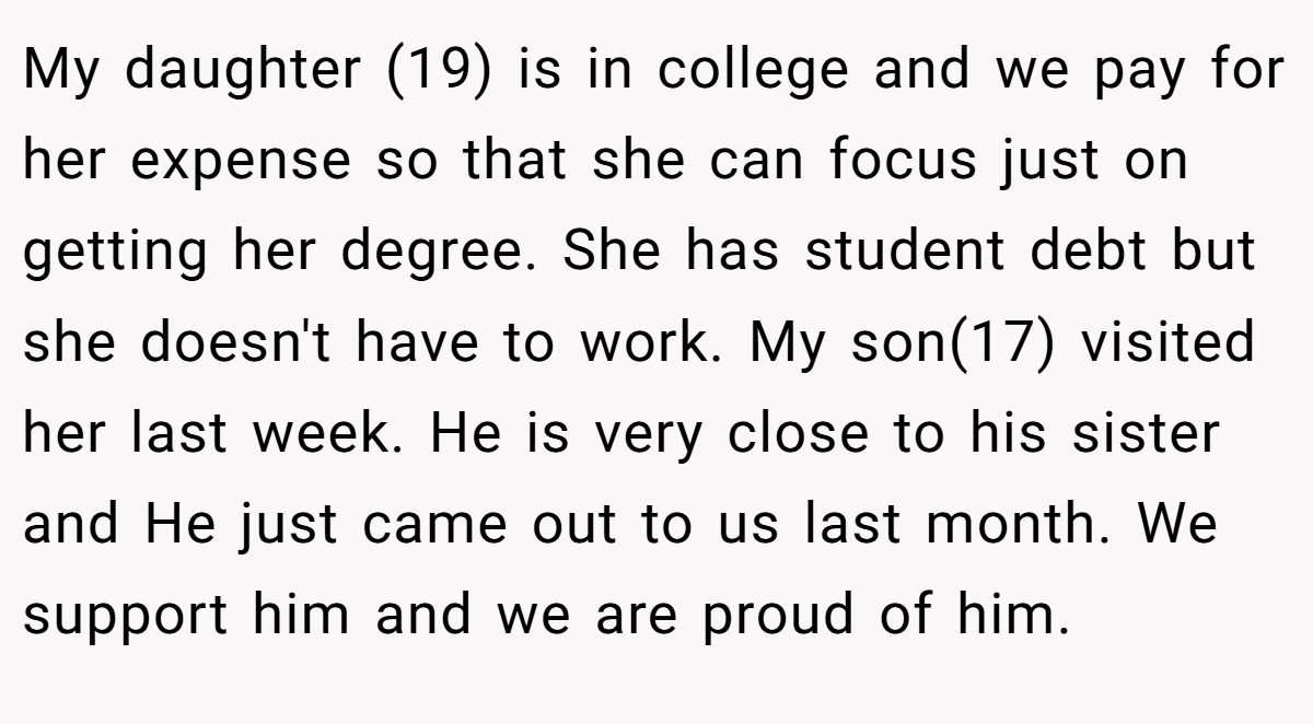 My daughter (19) is in college and we pay for her expense so that she can focus just on getting her degree. She has student debt but she doesn't have to work. My son(17) visited her last week. He is very close to his sister and He just came out to us last month. We support him and we are proud of him.