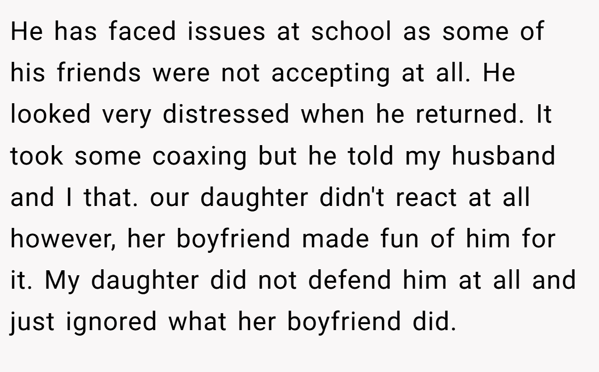 He has faced issues at school as some of his friends were not accepting at all. He looked very distressed when he returned. It took some coaxing but he told my husband and I that. our daughter didn't react at all however, her boyfriend made fun of him for it. My daughter did not defend him at all and just ignored what her boyfriend did.