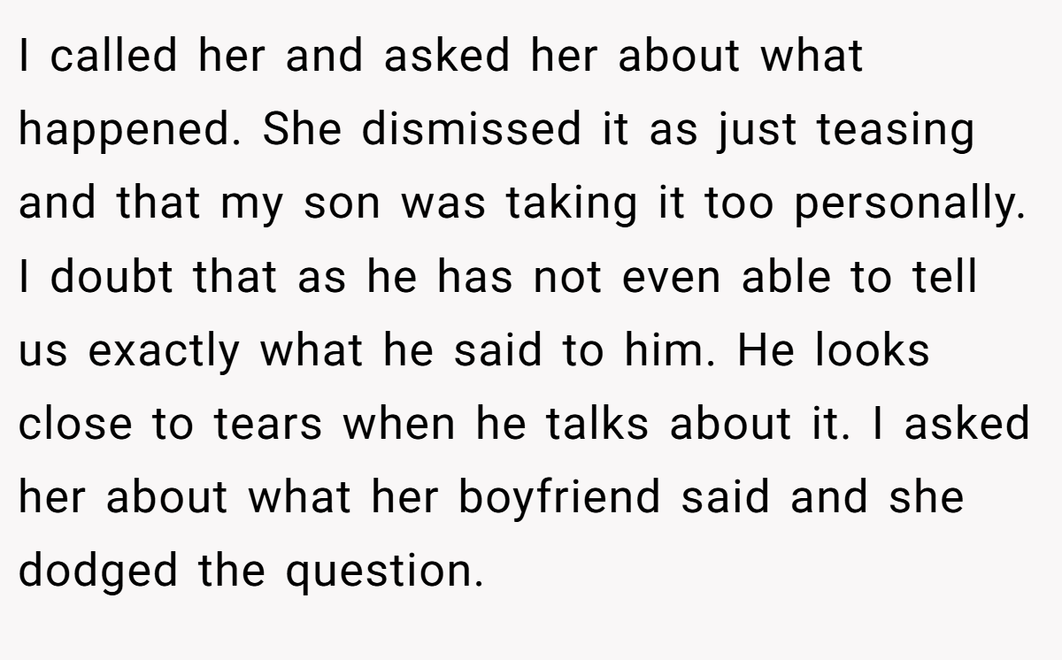 I called her and asked her about what happened. She dismissed it as just teasing and that my son was taking it too personally. I doubt that as he has not even able to tell us exactly what he said to him. He looks close to tears when he talks about it. I asked her about what her boyfriend said and she dodged the question.