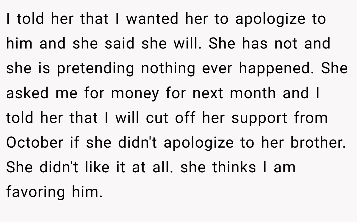 I told her that I wanted her to apologize to him and she said she will. She has not and she is pretending nothing ever happened. She asked me for money for next month and I told her that I will cut off her support from October if she didn't apologize to her brother. She didn't like it at all. she thinks I am favoring him.