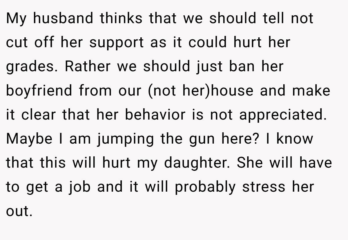 My husband thinks that we should tell not cut off her support as it could hurt her grades. Rather we should just ban her boyfriend from our (not her)house and make it clear that her behavior is not appreciated. Maybe I am jumping the gun here? I know that this will hurt my daughter. She will have to get a job and it will probably stress her out.