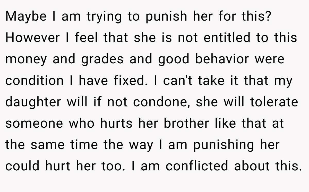 Maybe I am trying to punish her for this? However I feel that she is not entitled to this money and grades and good behavior were condition I have fixed. I can't take it that my daughter will if not condone, she will tolerate someone who hurts her brother like that at the same time the way I am punishing her could hurt her too. I am conflicted about this.