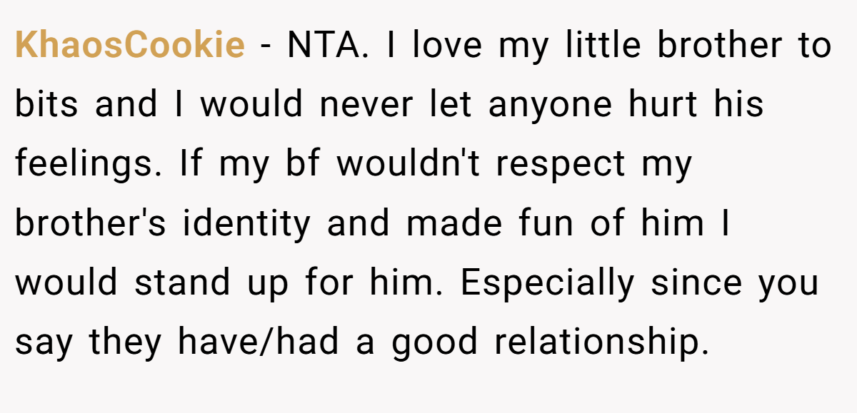 KhaosCookie - NTA. I love my little brother to bits and I would never let anyone hurt his feelings. If my bf wouldn't respect my brother's identity and made fun of him I would stand up for him. Especially since you say they have/had a good relationship.