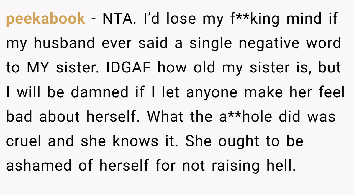 peekabook - NTA. I’d lose my f**king mind if my husband ever said a single negative word to MY sister. IDGAF how old my sister is, but I will be damned if I let anyone make her feel bad about herself. What the a**hole did was cruel and she knows it. She ought to be ashamed of herself for not raising hell.