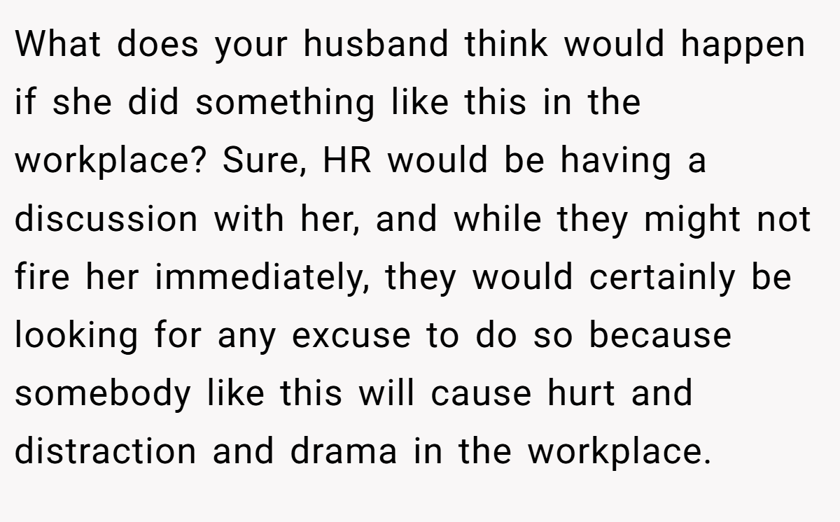 What does your husband think would happen if she did something like this in the workplace? Sure, HR would be having a discussion with her, and while they might not fire her immediately, they would certainly be looking for any excuse to do so because somebody like this will cause hurt and distraction and drama in the workplace.