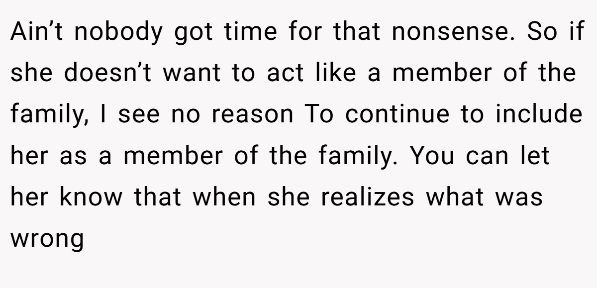 Ain’t nobody got time for that nonsense. So if she doesn’t want to act like a member of the family, I see no reason To continue to include her as a member of the family. You can let her know that when she realizes what was wrong