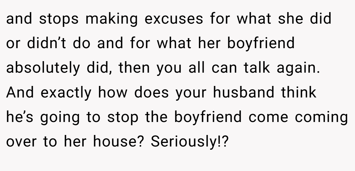 and stops making excuses for what she did or didn’t do and for what her boyfriend absolutely did, then you all can talk again. And exactly how does your husband think he’s going to stop the boyfriend come coming over to her house? Seriously!?