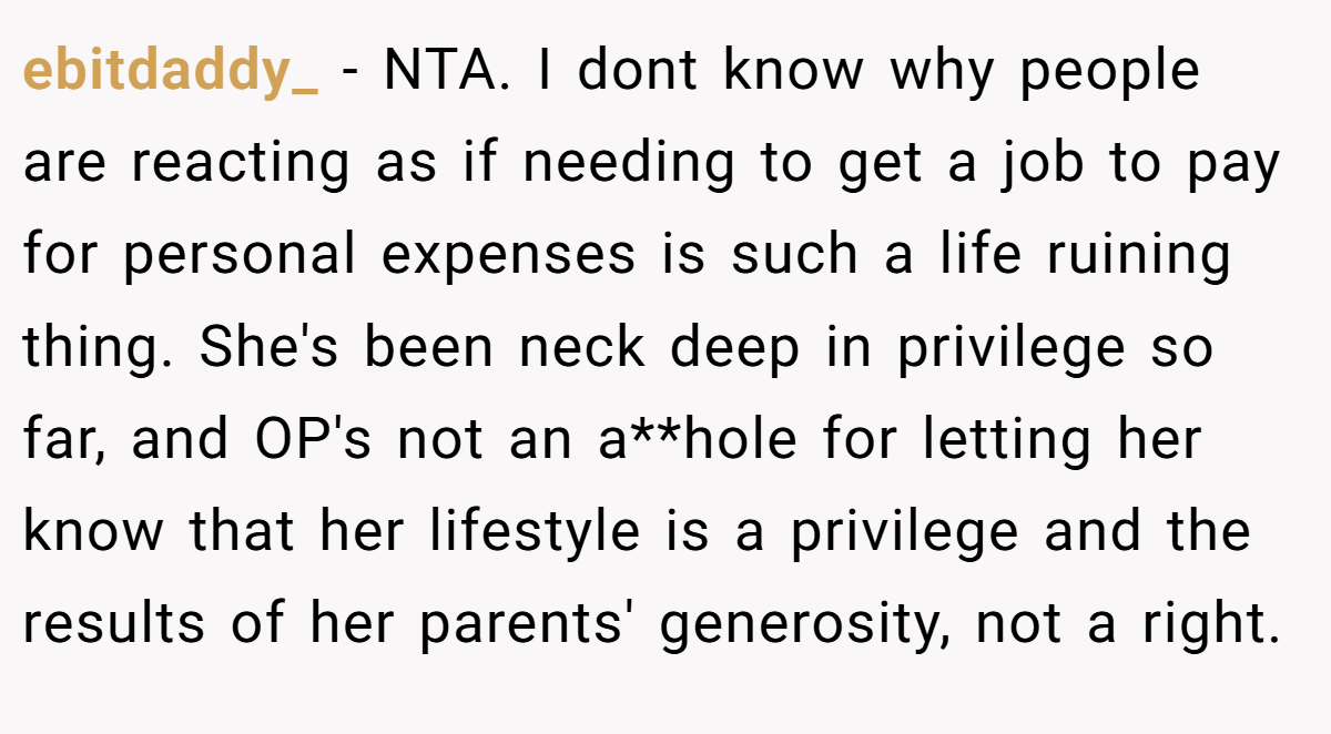 ebitdaddy_ - NTA. I dont know why people are reacting as if needing to get a job to pay for personal expenses is such a life ruining thing. She's been neck deep in privilege so far, and OP's not an a**hole for letting her know that her lifestyle is a privilege and the results of her parents' generosity, not a right.