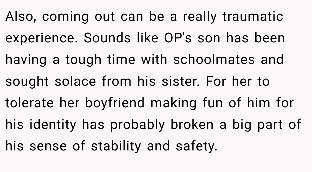 Also, coming out can be a really traumatic experience. Sounds like OP's son has been having a tough time with schoolmates and sought solace from his sister. For her to tolerate her boyfriend making fun of him for his identity has probably broken a big part of his sense of stability and safety.