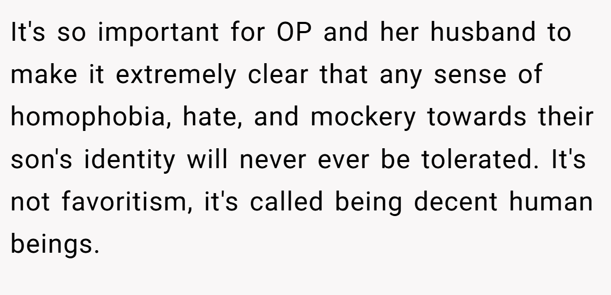 It's so important for OP and her husband to make it extremely clear that any sense of homophobia, hate, and mockery towards their son's identity will never ever be tolerated. It's not favoritism, it's called being decent human beings.
