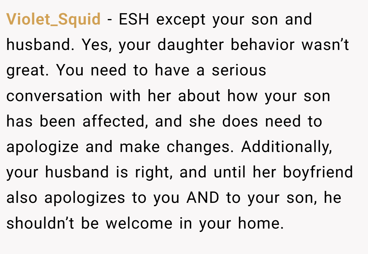 Violet_Squid - ESH except your son and husband. Yes, your daughter behavior wasn’t great. You need to have a serious conversation with her about how your son has been affected, and she does need to apologize and make changes. Additionally, your husband is right, and until her boyfriend also apologizes to you AND to your son, he shouldn’t be welcome in your home.