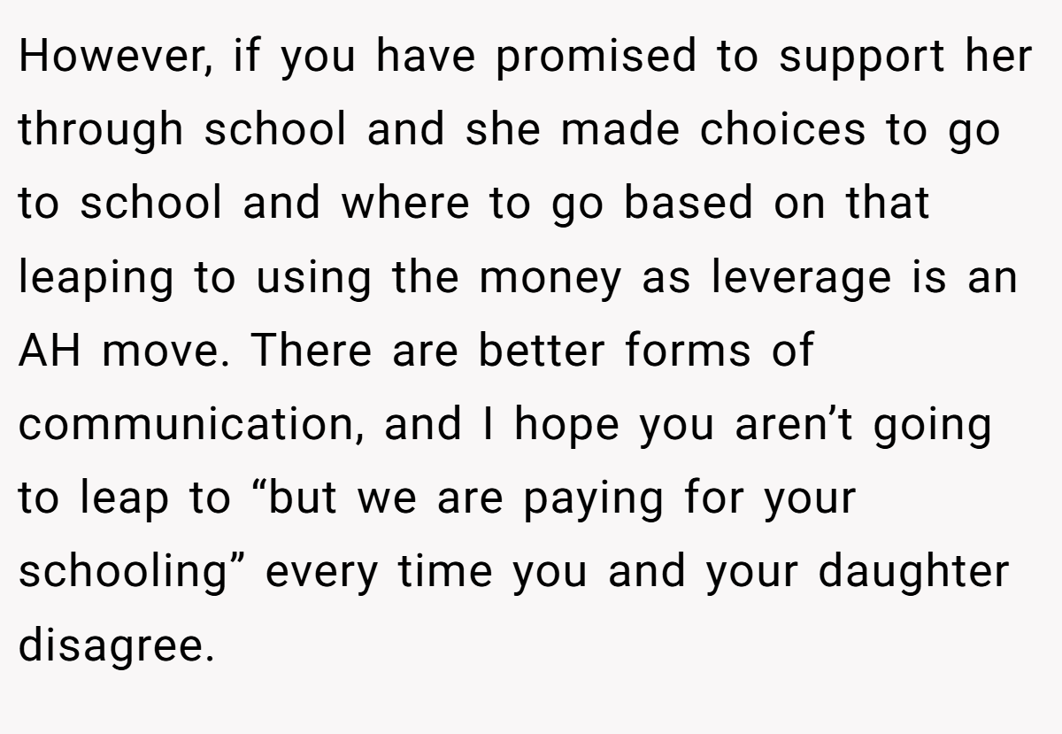 However, if you have promised to support her through school and she made choices to go to school and where to go based on that leaping to using the money as leverage is an AH move. There are better forms of communication, and I hope you aren’t going to leap to “but we are paying for your schooling” every time you and your daughter disagree.