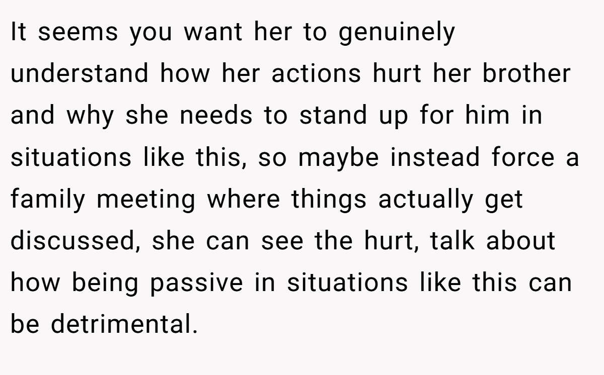 It seems you want her to genuinely understand how her actions hurt her brother and why she needs to stand up for him in situations like this, so maybe instead force a family meeting where things actually get discussed, she can see the hurt, talk about how being passive in situations like this can be detrimental.