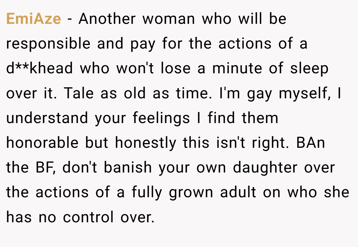 EmiAze - Another woman who will be responsible and pay for the actions of a d**khead who won't lose a minute of sleep over it. Tale as old as time. I'm gay myself, I understand your feelings I find them honorable but honestly this isn't right. BAn the BF, don't banish your own daughter over the actions of a fully grown adult on who she has no control over.