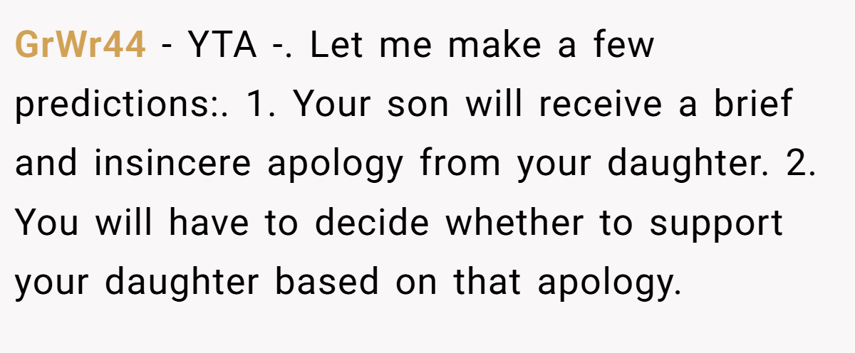 GrWr44 - YTA -. Let me make a few predictions:. 1. Your son will receive a brief and insincere apology from your daughter. 2. You will have to decide whether to support your daughter based on that apology.