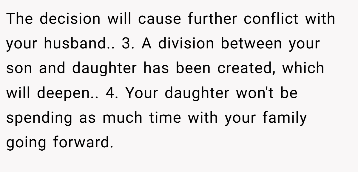 The decision will cause further conflict with your husband.. 3. A division between your son and daughter has been created, which will deepen.. 4. Your daughter won't be spending as much time with your family going forward.