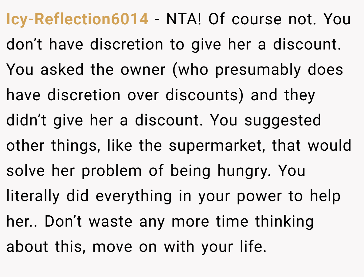 Icy-Reflection6014 − NTA! Of course not. You don’t have discretion to give her a discount. You asked the owner (who presumably does have discretion over discounts) and they didn’t give her a discount. You suggested other things, like the supermarket, that would solve her problem of being hungry. You literally did everything in your power to help her.. Don’t waste any more time thinking about this, move on with your life.