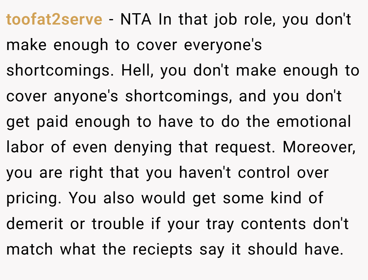 toofat2serve − NTA In that job role, you don't make enough to cover everyone's shortcomings. Hell, you don't make enough to cover anyone's shortcomings, and you don't get paid enough to have to do the emotional labor of even denying that request. Moreover, you are right that you haven't control over pricing. You also would get some kind of demerit or trouble if your tray contents don't match what the reciepts say it should have.