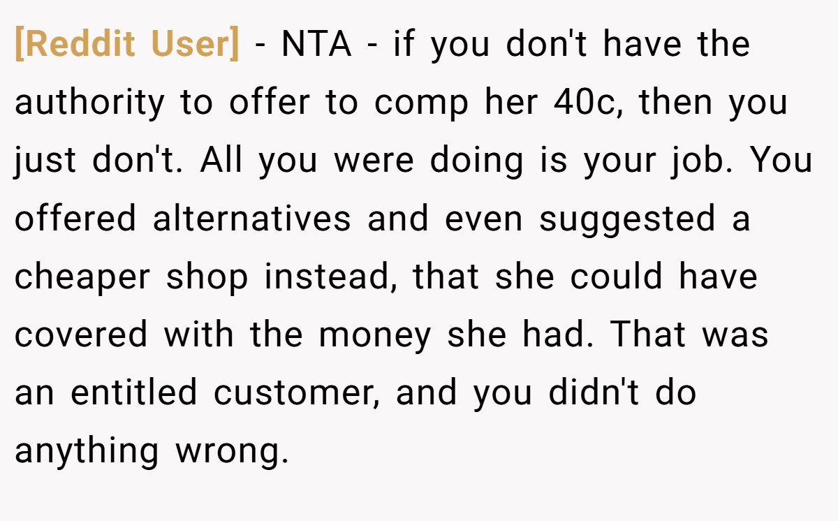 [Reddit User] − NTA - if you don't have the authority to offer to comp her 40c, then you just don't. All you were doing is your job. You offered alternatives and even suggested a cheaper shop instead, that she could have covered with the money she had. That was an entitled customer, and you didn't do anything wrong.